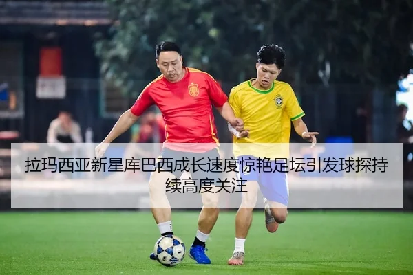 拉玛西亚新星库巴西成长速度惊艳足坛引发球探持续高度关注（kaiyun）